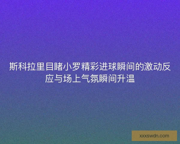 斯科拉里目睹小罗精彩进球瞬间的激动反应与场上气氛瞬间升温