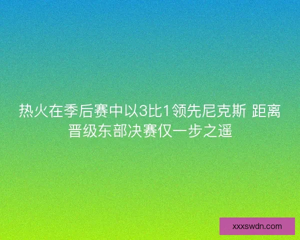 热火在季后赛中以3比1领先尼克斯 距离晋级东部决赛仅一步之遥