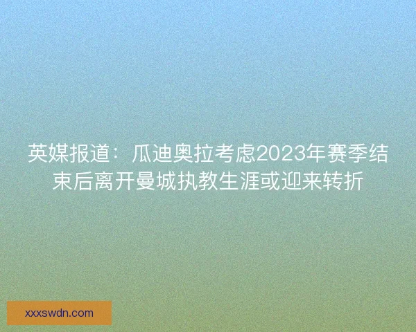 英媒报道：瓜迪奥拉考虑2023年赛季结束后离开曼城执教生涯或迎来转折