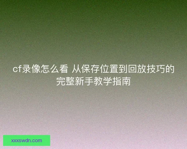 cf录像怎么看 从保存位置到回放技巧的完整新手教学指南