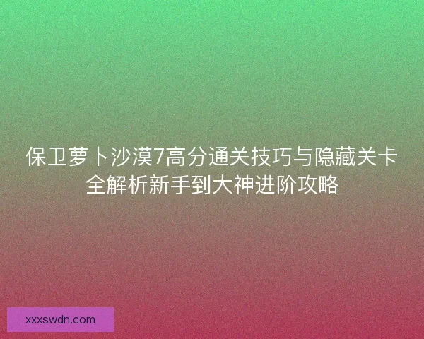 保卫萝卜沙漠7高分通关技巧与隐藏关卡全解析新手到大神进阶攻略